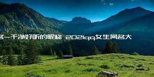 网名-干净好听的昵称 2021qq女生网名大全